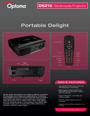 Page 1Small, sleek and stylish, the Optoma DS216 is perfect 
for business and classroom applications. Featuring 
2600 ANSI lumens and a high contrast ratio of 2500:1, 
the DS216 will capture your audience’s imagination.  
With lamp life of up to 4000 hours, filter-free design 
and low standby power consumption, the DS216 will 
provide lower cost of ownership while delivering a 
perfect, colorful, crisp image.
DS216 | Multimedia Projector
Portable Delight
DS216 FEATURES
  Native SVGA DLP® by Texas Instruments...