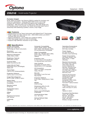 Page 1© Copyright 2010 Optoma Technology, Inc. All specifications subject t\o change at any time.
www.optoma.com
DS216  Multimedia Projector
Portable DelightSmall, sleek and stylish, the Optoma DS216 is perfect for business and 
classroom applications.  Featuring 2600 ANSI lumens and a high 
contrast ratio of 2500:1, the DS216 will capture your audience’s 
imagination.  With lamp life of up to 4000 hours, filter-free design and\ 
low standby power consumption, the DS216 will provide lower cost of 
ownership...