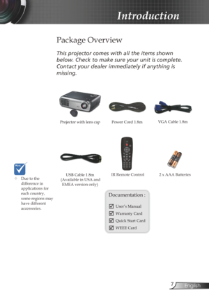Page 7
7English

Introduction

Power Cord 1.8m
IR Remote Control
 Package Overview
This	projector	comes	with	all	the	items	shown	
below.	Check	to	make	sure	your	unit	is	complete.	
Contact	your	dealer	immediately	if	anything	is	
missing.
Documentation : 
	User’s Manual
	Warranty Card
	Quick Start Card
	WEEE Card
	Due to the difference in applications for each country, some regions may have different accessories.
2 x AAA Batteries
Projector with lens cap VGA Cable 1.8m
USB Cable 1.8m (Available in USA and...