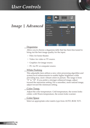 Page 26
26English

User Controls

Image | Advanced
 Degamma
Allow you to choose a degamma table that has been fine-tuned to 
bring out the best image quality for the input.
  Film: for home theater.
  Video: for video or TV source.
  Graphics: for image source.
  PC: for PC or computer source.
  White Peaking
This adjustable item utilizes a new color-processing algorithm and 
system level enhancements to enable higher brightness while  
providing true, more vibrant colors in picture. The range is from 
“0”...