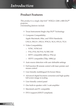 Page 6
6English

Introduction

Product Features
 
This product is a single chip 0.65” WXGA 1280 x 800 DLP® 
projector. 
Outstanding features include:
 Texas Instruments Single chip DLP® Technology
 Computer Compatibility: 
Apple Macintosh, iMac, and VESA Standards:
UXGA, SXGA+, SXGA, WXGA, XGA, SVGA, VGA
  Video Compatibility: 
■	NTSC, NTSC4.43
■	PAL/PAL-M/PAL-N/SECAM
■	SDTV compatible (480i/p, 576i/p)
■	HDTV compatible (720p, 1080i/p)
 Auto source detection with user definable settings
 Full function IR...