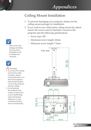 Page 55
55English

Appendices

	Please note that damage resulting from incorrect installation will invalidate the  warranty.
 Warning: 1. If you buy the ceiling mount from other company, please ensure that there is at least 10cm distance 
between the bottom cover of the projector and the ceiling.2. Avoid placing the projector near sources of heat such as air-conditioning units and heaters, otherwise, it may overheat and shut down automatically.
Ceiling Mount Installation
1. To prevent damaging your projector,...