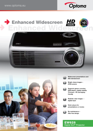 Page 1www.optoma.eu
EW628
Digital DLP® Projector
016161616666:1:1:1:1:1:1:1110000000000  Widescreen presentations and 
HD entertainment
  
Bright, sharp images –  
2700 Lumens
  Supports games consoles, 
DVD players, digital satellite 
TV boxes – PC and laptop 
friendly
 Realistic clear images  – 
digital input
  
Vivid colours for  
presentations or movies
�  
No maintenance –  
filter free design
 Enhanced Widescreen
 Enhanced Widescreen       