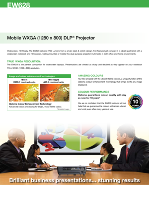 Page 2EW628
Mobile WXGA (1280 x 800) DLP® Projector
Widescreen, HD Ready. The EW628 delivers 2700 Lumens from a small, sleek & stylish design. Full-featured yet compact it is ideally partnered with a 
widescreen notebook and HD sources. Ceiling mounted or mobile this dual-purpose projector multi-tasks in both office and home environments. 
TRUE  WXGA RESOLUTION:
The  EW628  is  the  perfect  companion  for  widescreen  laptops.  Presentations  are  viewed  as  sharp  and  detailed  as  they  appear  on  your...