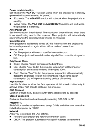 Page 33EN-33 Power mode (standby)
Set whether the VGA OUT function works when the projector is in standby
(powered off but connected to AC power).
„ Eco mode: The VGA OUT function will not work when the projector is in 
standby.
„ Active mode: The VGA OUT and AUDIO OUT functions will work when 
the projector is in standby.
Auto Power Off
Set the countdown timer interval. The countdown timer will start, when there
is no signal being sent to the projector. Then projector will automatically
power off when the...