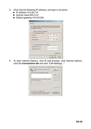 Page 39EN-39 5. Click Use the following IP address, and type in as below:.
„IP address:10.0.50.101
„Subnet mask:255.0.0.0
„Default gateway:10.0.50.254
6. To open Internet Options, click IE web browser, click Internet Options,
click the Connections tab and click LAN Settings.... 