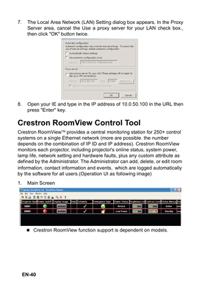 Page 40 EN-40 7. The Local Area Network (LAN) Setting dialog box appears, In the Proxy
Server area, cancel the Use a proxy server for your LAN check box.,
then click OK button twice.
8. Open your IE and type in the IP address of 10.0.50.100 in the URL then
press Enter key.
Crestron RoomView Control Tool
Crestron RoomViewTM provides a central monitoring station for 250+ control 
systems on a single Ethernet network (more are possible. the number 
depends on the combination of IP ID and IP address). Crestron...