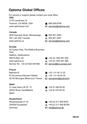 Page 55EN-55
Optoma Global Offices
For service or support please contact your local office.
USA
3178 Laurelview Ct.
Fremont, CA 94538, USA 888-289-6786
www.optomausa.com services@optoma.com
Canada
5630 Kennedy Road, Mississauga, 905-361-2582
ON, L4Z 2A9, Canada 905-361-2581
www.optoma.ca services@optoma.com
Europe
42 Caxton Way, The Watford Business
Park
Watford, Hertfordshire,
WD18 8QZ, UK +44 (0) 1923 691 800
www.optoma.eu +44 (0) 1923 691 888
Service Tel : +44 (0)1923 691865 service@tsc-europe.com
France...