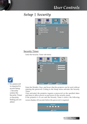 Page 37English
Setup | Security
Security Timer
Enter the Security Timer sub menu.
Enter the Months, Days, and hours that the projector can be used without 
entering  the  password.  Exiting  to  the  Setup  menu  activates  the  Security 
Timer.
Once  activated,  the  projector  requires  a  password  on  the  specified  dates 
and times to allow power on and access to the security menu. 
If  the  projector  is  in  use  and  the  Security  Timer  is  active,  the  following 
screen displays 60...