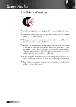 Page 6English
Usage Notice
Eye Safety Warnings
▀■ Avoid staring directly into the projector’s beam of light at all times.
▀■  Minimize standing  facing  into  the  beam.  Keep  your  back  to  the beam as much as possible.
▀■ Using a stick or laser pointer is recommended to avoid the need  for the presenter to enter the beam.
▀■ Ensure that projectors are located out of the line of sight from the  screen to the audience; this ensures that, when presenters look at 
the audience, they do not also have to...