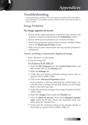 Page 51English
Troubleshooting
If you experience a problem with your projector, please refer to the follow-
ing information. If a problem persists, please contact your local reseller or 
service center.
Image Problems
No image appears on-screen4
 Ensure all the cables and power connections are correctly and securely connected as described in the  Installation section.
4 Ensure all the pins of connectors are not bent or broken.
4 Check if the projection lamp has been securely installed. Please 
refer...