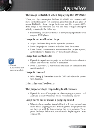 Page 53English
The image is stretched when displaying 16:9 DVD title
When  you  play  anamorphic  DVD  or  16:9  DVD,  the  projector  will 
show the best image in 16:9 format on projector side. If you play 4:3 
format DVD title, please change the format as 4:3 in projector OSD. 
If the image is still stretched, you will also need to adjust the aspect 
ratio by referring to the following:
4 Please setup the display format as 16:9 (wide) aspect ratio type on your DVD player.
Image is too small or too...