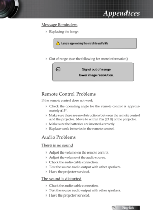 Page 55English
Message Reminders4
 Replacing the lamp:
4 Out of range: (see the following for more information)
Remote Control Problems
If the remote control does not work
4  Check  the  operating  angle  for  the  remote  control  is  approxi-mately ±15°.
4 Make sure there are no obstructions between the remote control and the projector. Move to within 7m (23 ft) of the projector.
4 Make sure the batteries are inserted correctly.
4 Replace weak batteries in the remote control.
Audio Problems
There is...