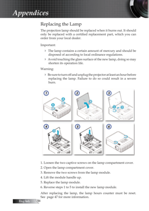 Page 56English
Replacing the Lamp
The projection lamp should be replaced when it burns out. It should 
only  be  replaced  with  a  certified  replacement  part,  which  you  can 
order from your local dealer. 
Important:
4 The lamp contains a certain amount of mercury and should be disposed of according to local ordinance regulations.
4 Avoid touching the glass surface of the new lamp, doing so may shorten its operation life.
Warning:
4 Be sure to turn off and unplug the projector at least an hour...
