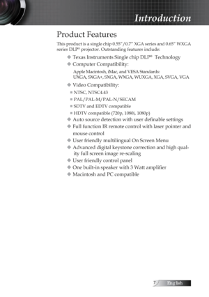 Page 7English
Introduction
Product Features
This product is a single chip 0.55”/0.7” XGA series and 0.65” WXGA 
series DLP® projector. Outstanding features include:
u Texas Instruments Single chip DLP®  Technology
u Computer Compatibility:
Apple Macintosh, iMac, and VESA Standards:  
UXGA, SXGA+, SXGA, WXGA, WUXGA, XGA, SVGA, VGA
u Video Compatibility:
■  NTSC, NTSC4.43
■  PAL/PAL-M/PAL-N/SECAM
■  SDTV and EDTV compatible
■  HDTV compatible (720p, 1080i, 1080p)
u Auto source detection with user definable...