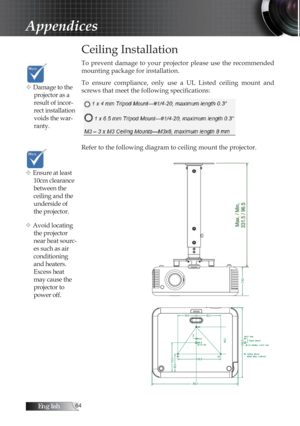 Page 64English
Ceiling Installation
To  prevent  damage  to  your  projector  please  use  the  recommended 
mounting package for installation.
To  ensure  compliance,  only  use  a  UL  Listed  ceiling  mount  and 
screws that meet the following specifications:
Refer to the following diagram to ceiling mount the projector.
Appendices
v Damage to the projector as a 
result of incor-
rect installation 
voids the war-
ranty. 
v Ensure at least 10cm clearance 
between the 
ceiling and the 
underside of...