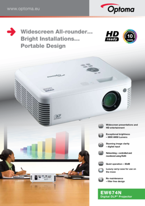 Page 1www.optoma.eu
EW674N
Digital DLP® Projector
016161616666:1:1:1:1:1:1:1110000000000   Widescreen presentations and 
HD entertainment
  Exceptional brightness  
– 3600 ANSI Lumens 
   
Stunning image clarity  
– digital input 
  Networking – controlled and 
monitored using RJ45 
30dB303030303030000dBdBdBdBdBdBdBdBdBdB  Quiet operation – 30dB
  Luxury carry-case for use on 
the move
�  No maintenance  
– filter free design
 Widescreen All-rounder…
  Bright Installations…
  Portable Design    
