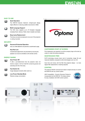 Page 3EP776/EP782EW674N
EASY TO uSE
 Quiet Operation
 The  EW674N  features  Optoma’s  whisper-quiet  design, 
highly effective in reducing audible noise levels to 30dB.
� 
Multi-Language Support
 The  OSD  menu  supports  up  to  18  European  languages 
including French, German, Polish, Dutch, Swedish and Arabic.
� Easy Lamp Replacement 
  The lamp can easily be replaced in situ even if the projector 
is ceiling mounted.
SECuRITY
 Password Protected Operation
 Acts as a theft deterrent and prevents...