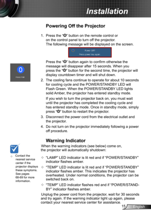 Page 1515English
Installation
	Contact the nearest service center if the projector displays these symptoms. See pages 68-69 for more information.
Warning Indicator
When the warning indicators (see below) come on, 
the projector will automatically shutdown: 
 “LAMP” LED indicator is lit red and if “POWER/STANDBY” 
indicator flashes amber.
 “TEMP” LED indicator is lit red and if “POWER/STANDBY” 
indicator flashes amber. This indicates the projector has 
overheated. Under normal conditions, the projector can be...