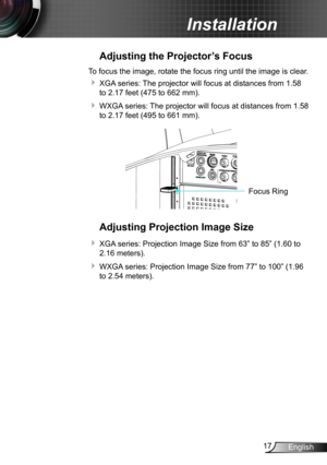 Page 1717English
Installation
Adjusting the Projector’s Focus
To focus the image, rotate the focus ring until the image is clear.  
 XGA series: The projector will focus at distances from 1.58 
to 2.17 feet (475 to 662 mm).
 WXGA series: The projector will focus at distances from 1.58 
to 2.17 feet (495 to 661 mm).
FO CUSFocus Ring
Adjusting Projection Image Size
 XGA series: Projection Image Size from 63” to 85” (1.60 to 
2.16 meters).
 WXGA series: Projection Image Size from 77” to 100” (1.96 
to 2.54...