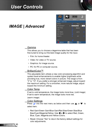 Page 3030English
User Controls
IMAGE | Advanced
 Gamma
This allows you to choose a degamma table that has been  
fine-tuned to bring out the best image quality for the input.
  Film: for home theater.
  Video: for video or TV source.
  Graphics: for image source.
  PC: for PC or computer source.
  BrilliantColor™
This adjustable item utilizes a new color-processing algorithm and 
system level enhancements to enable higher brightness while 
providing true, more vibrant colors in picture. The range is from...