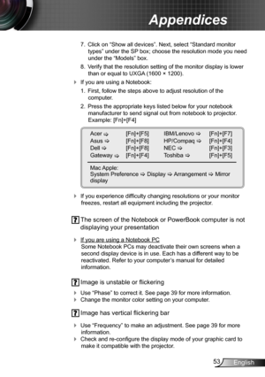 Page 5353English
Appendices
 7.  Click on “Show all devices”. Next, select “Standard monitor 
types” under the SP box; choose the resolution mode you need 
under the “Models” box. 
 8.  Verify that the resolution setting of the monitor display is lower 
than or equal to UXGA (1600 × 1200). 
 If you are using a Notebook:
 1.  First, follow the steps above to adjust resolution of the  
computer.
 2.  Press the appropriate keys listed below for your notebook 
manufacturer to send signal out from notebook to...