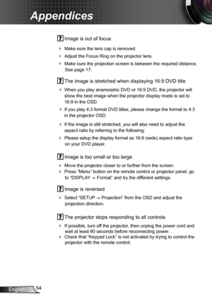 Page 5454English
Appendices
 Image is out of focus
 Make sure the lens cap is removed.
 Adjust the Focus Ring on the projector lens. 
 Make sure the projection screen is between the required distance. 
See page 17.
 The image is stretched when displaying 16:9 DVD title
 When you play anamorphic DVD or 16:9 DVD, the projector will 
show the best image when the projector display mode is set to 
16:9 in the OSD.
 If you play 4:3 format DVD titles, please change the format to 4:3 
in the projector OSD.
 If...