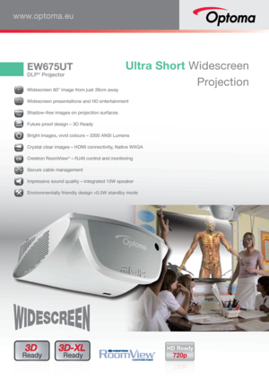 Page 1EW675UT
DLP® Projector
Ultra Short Widescreen Projection
www.optoma.eu
3D 
Ready3D-XL 
Ready
606060606000””
  Widescreen 60” image from just 39cm away
16:1016161616666:1:1:1:1:1:1:1110000000000
 Widescreen presentations and HD entertainment
 Shadow-free images on projection surfaces
 Future proof design – 3D Ready
 Bright images, vivid colours – 3200 ANSI Lumens
HDM
I Crystal clear images – HDMI connectivity, Native WXGA
 
Crestron RoomView
® – RJ45 control and monitoring
 Secure cable management...