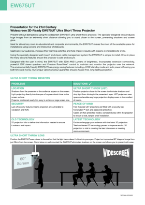 Page 2Presentation for the 21st Century  
Widescreen 3D-Ready EW675UT Ultra Short Throw Projector
Present without distractions using the widescreen EW675UT ultra-short throw projector. The specially designed lens produces 
huge  images  from  an  extremely  short  distance  allowing  you  to  stand  closer  to  the  screen,  preventing  shadows  and  screen 
glare.
Ideal for almost any room in educational and corporate environments, the EW675UT makes the most of the available space for 
installations using...