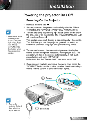 Page 1313English
Installation
Powering the projector On / Off
	Turn on the projector first and then select the signal sources.
Powering On the Projector
1. Remove the lens cap. 
2. Securely connect the power cord and signal cable. When 
connected, the POWER/STANDBY LED will turn Amber. 
3. Turn on the lamp by pressing “” button either on the top of 
the projector or on the remote. The POWER/STANDBY LED 
will now turn Green. 
 The startup screen will display in approximately 10 seconds. 
The first time you...