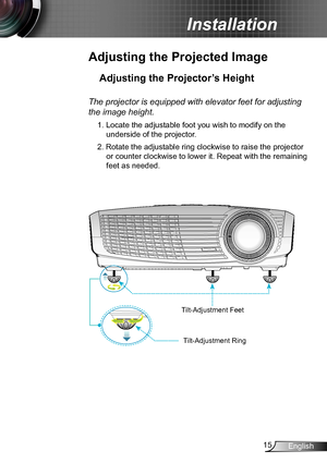 Page 1515English
Installation
Adjusting the Projected Image
Adjusting the Projector’s Height 
The projector is equipped with elevator feet for adjusting 
the image height.
1. Locate the adjustable foot you wish to modify on the 
underside of the projector. 
2. Rotate the adjustable ring clockwise to raise the projector 
or counter clockwise to lower it. Repeat with the remaining 
feet as needed.
Tilt-Adjustment Feet
Tilt-Adjustment Ring  