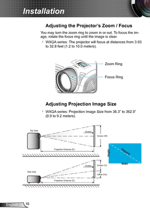 Page 1616English
Installation
Adjusting the Projector’s Zoom / Focus
You may turn the zoom ring to zoom in or out. To focus the im-
age, rotate the focus ring until the image is clear.  
 WXGA series: The projector will focus at distances from 3.93 
to 32.8 feet (1.2 to 10.0 meters).
Adjusting Projection Image Size
 WXGA series: Projection Image Size from 36.3” to 362.0” 
(0.9 to 9.2 meters).
Width
Height
Diagonal
Top View
Side View Projection Distance (D)
Projection Distance (D) Screen
Screen
Screen (W)...