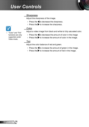 Page 2828English
User Controls
 Sharpness
Adjust the sharpness of the image.
  Press the  to decrease the sharpness.
  Press the  to increase the sharpness. 
  Color
Adjust a video image from black and white to fully saturated color .
  Press the  to decrease the amount of color in the image
  Press the  to increase the amount of color in the image. 
  Tint
Adjust the color balance of red and green.
  Press the  to increase the amount of green in the image.
  Press the  to increase the amount of red in...