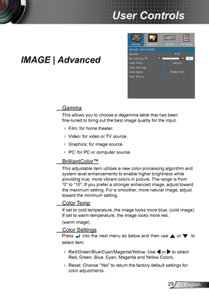 Page 2929English
User Controls
IMAGE | Advanced
 Gamma
This allows you to choose a degamma table that has been  
fine-tuned to bring out the best image quality for the input.
  Film: for home theater.
  Video: for video or TV source.
  Graphics: for image source.
  PC: for PC or computer source.
  BrilliantColor™
This adjustable item utilizes a new color-processing algorithm and 
system level enhancements to enable higher brightness while 
providing true, more vibrant colors in picture. The range is from...