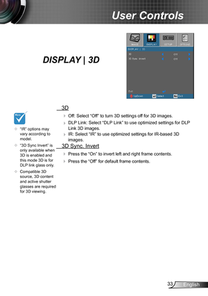 Page 3333English
User Controls
  3D
  Off: Select “Off” to turn 3D settings off for 3D images.
  DLP Link: Select “DLP Link” to use optimized settings for DLP 
Link 3D images.
  IR: Select “IR” to use optimized settings for IR-based 3D 
images.
  3D Sync. Invert
 Press the “On” to invert left and right frame contents.
 Press the “Off” for default frame contents. 
	“IR” options may vary according to model.
	“3D Sync Invert” is only available when 3D is enabled and this mode 3D is for DLP link glass only....