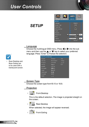 Page 3434English
User Controls
SETUP
 Language
Choose the multilingual OSD menu. Press  or  into the sub 
menu and then use the  or  key to select your preferred  
language. Press “Enter” to finalize the selection. 
 Screen Type
Choose the screen type from16:10 or 16:9.
 Projection
    Front-Desktop
This is the default selection. The image is projected straight on 
the screen.
    Rear-Desktop
When selected, the image will appear reversed.
    Front-Ceiling 
	Rear-Desktop and Rear-Ceiling are to be used...