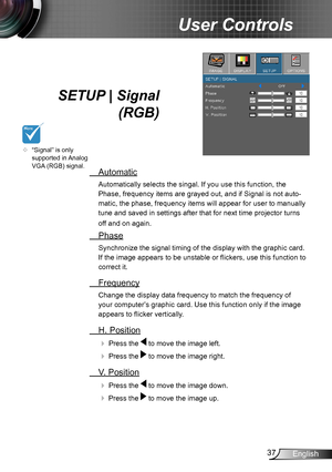 Page 3737English
User Controls
SETUP | Signal 
 (RGB)
 Automatic
Automatically selects the singal. If you use this function, the 
Phase, frequency items are grayed out, and if Signal is not auto-
matic, the phase, frequency items will appear for user to manually 
tune and saved in settings after that for next time projector turns 
off and on again.
 Phase
Synchronize the signal timing of the display with the graphic card. 
If the image appears to be unstable or flickers, use this function to 
correct it....