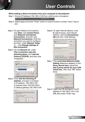 Page 4343English
User Controls
When making a direct connection from your computer to the projector
Step 1: Find an IP Address (192.168.0.100) from LAN function of projector.
Step 2: Select apply and press “Enter” button to submit function or press “menu” key to 
exit.
Step 3: To open Network Connections, 
click Start, click Control Panel, click Network and Internet Connections, and then click Network Connections. Click the connection you want to configure, and then, under Network Tasks  , click Change settings...