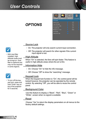 Page 4646English
User Controls
 Source Lock
 On: The projector will only search current input connection.
 Off: The projector will search for other signals if the current input signal is lost. 
  High Altitude
When “On” is selected, the fans will spin faster. This feature is 
useful in high altitude areas where the air is thin.
 Information Hide
 On: Choose “On” to hide the info message.
 Off: Choose “Off” to show the “searching” message.
 Keypad Lock
When the keypad lock function is “On”, the control panel...