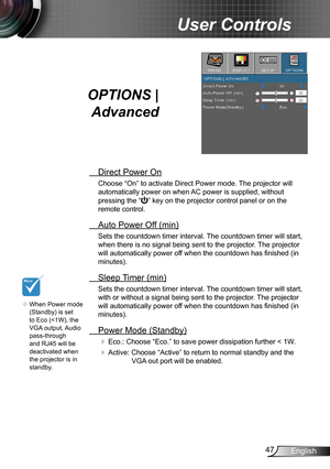 Page 4747English
User Controls
OPTIONS | 
Advanced
 Direct Power On
Choose “On” to activate Direct Power mode. The projector will 
automatically power on when AC power is supplied, without 
pressing the “” key on the projector control panel or on the 
remote control.
 Auto Power Off (min)
Sets the countdown timer interval. The countdown timer will start, 
when there is no signal being sent to the projector. The projector 
will automatically power off when the countdown has finished (in 
minutes).
 Sleep Timer...