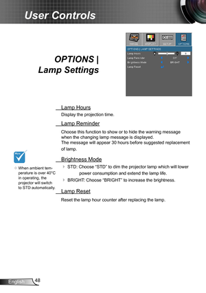 Page 4848English
User Controls
OPTIONS |  
Lamp Settings
 Lamp Hours
Display the projection time.
 Lamp Reminder
Choose this function to show or to hide the warning message 
when the changing lamp message is displayed.  
The message will appear 30 hours before suggested replacement 
of lamp.
 Brightness Mode
 STD: Choose “STD” to dim the projector lamp which will lower 
power consumption and extend the lamp life. 
 BRIGHT: Choose “BRIGHT” to increase the brightness. 
 Lamp Reset
Reset the lamp hour counter...