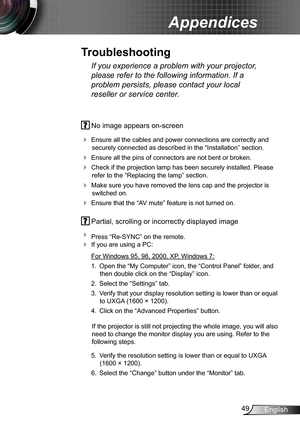 Page 4949English
Appendices
 No image appears on-screen
 Ensure all the cables and power connections are correctly and 
securely connected as described in the “Installation” section.
 Ensure all the pins of connectors are not bent or broken.
 Check if the projection lamp has been securely installed. Please 
refer to the “Replacing the lamp” section.
 Make sure you have removed the lens cap and the projector is 
switched on.
 Ensure that the “AV mute” feature is not turned on.
 Partial, scrolling or...