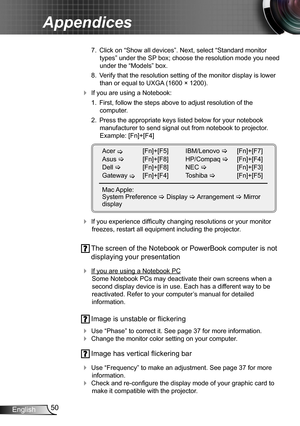 Page 5050English
Appendices
 7.  Click on “Show all devices”. Next, select “Standard monitor 
types” under the SP box; choose the resolution mode you need 
under the “Models” box. 
 8.  Verify that the resolution setting of the monitor display is lower 
than or equal to UXGA (1600 × 1200). 
 If you are using a Notebook:
 1.  First, follow the steps above to adjust resolution of the  
computer.
 2.  Press the appropriate keys listed below for your notebook 
manufacturer to send signal out from notebook to...