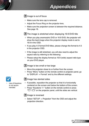 Page 5151English
Appendices
 Image is out of focus
 Make sure the lens cap is removed.
 Adjust the Focus Ring on the projector lens. 
 Make sure the projection screen is between the required distance. 
See page 16.
 The image is stretched when displaying 16:9 DVD title
 When you play anamorphic DVD or 16:9 DVD, the projector will 
show the best image when the projector display mode is set to 
16:9 in the OSD.
 If you play 4:3 format DVD titles, please change the format to 4:3 
in the projector OSD.
 If...