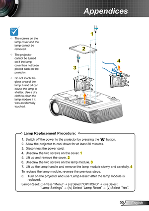 Page 5555English
Appendices
Lamp Replacement Procedure:
1. Switch off the power to the projector by pressing the “” button. 
2. Allow the projector to cool down for at least 30 minutes.
3. Disconnect the power cord.
4. Unscrew the two screws on the cover. 1
5. Lift up and remove the cover. 2
6. Unscrew the two screws on the lamp module. 3
7. Lift up the lamp handle and remove the lamp module slowly and carefully . 4
To replace the lamp module, reverse the previous steps.
8.  Turn on the projector and use “Lamp...