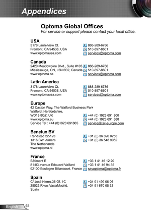 Page 6464English
Appendices
Optoma Global Offices
For service or support please contact your local office.
USA
3178 Laurelview Ct.   888-289-6786
Fremont, CA 94538, USA   510-897-8601
www.optomausa.com  services@optoma.com
Canada
2420 Meadowpine Blvd., Suite #105  888-289-6786
Mississauga, ON, L5N 6S2, Canada  510-897-8601
www.optoma.ca  services@optoma.com
Latin America
3178 Laurelview Ct.   888-289-6786
Fremont, CA 94538, USA   510-897-8601
www.optomausa.com  services@optoma.com
Europe
42 Caxton Way, The...