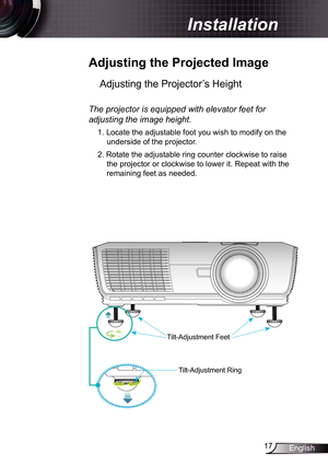 Page 17
7English

 Installation

 Adjusting	the	Projected	Image
Adjusting the Projector’s Height 
Tilt-Adjustment Feet
Tilt-Adjustment Ring
The	projector	is	equipped	with	elevator	feet	for	
adjusting	the	image	height.
. Locate the adjustable foot you wish to modify on the 
underside of the projector. 
2. Rotate the adjustable ring counter clockwise to raise 
the projector or clockwise to lower it. Repeat with the 
remaining feet as needed. 