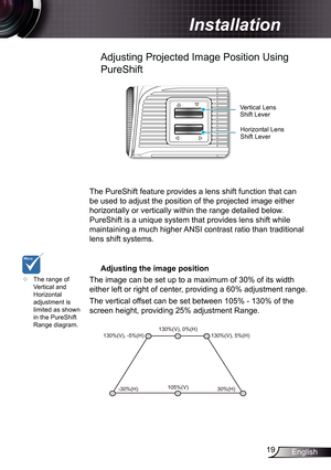 Page 19
9English

 Installation

Adjusting Projected Image Position Using 
PureShift
Horizontal Lens Shift Lever
Vertical Lens Shift Lever
The PureShift feature provides a lens shift function that can 
be used to adjust the position of the projected image either 
horizontally or vertically within the range detailed below. 
PureShift is a unique system that provides lens shift while 
maintaining a much higher ANSI contrast ratio than traditional 
lens shift systems.
	Adjusting	the	image	position
The image...