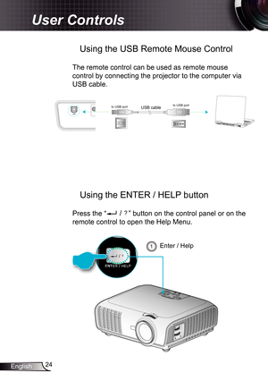 Page 24
24English

User Controls

UUSSBB
USB cableto USB portto USB port

 Using the USB Remote Mouse Control
The remote control can be used as remote mouse 
control by connecting the projector to the computer via 
USB cable.
SOURCERE-SYNC    ?/LAMPTEMPMENUPOWER    STANDBYENTER    HELP//
    ?/
ENTER    HELP/
Enter / Help 
ENT
 Using the ENTER / HELP button
Press the “ ” button on the control panel or on the 
remote control to open the Help Menu.  