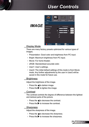 Page 29
29English

 User Controls

IMAGE
  Display Mode
There are many factory presets optimized for various types of 
images.
 Presentation: Good color and brightness from PC input.
 Bright: Maximum brightness from PC input.
 Movie: For home theater.
 sRGB: Standardised accurate color.
 User: User’s settings.
 User2: The initial default settings of this mode is from Movie 
mode. Any further adjustments by the user in User2 will be 
saved in this mode for future use. 
  Brightness
Adjust the...